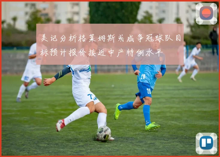 美记分析格莱姆斯或成争冠球队目标预计报价接近中产特例水平