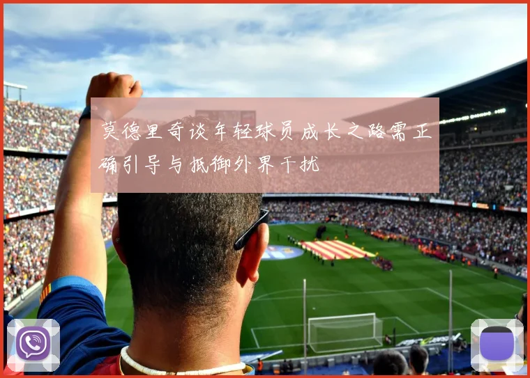 莫德里奇谈年轻球员成长之路需正确引导与抵御外界干扰