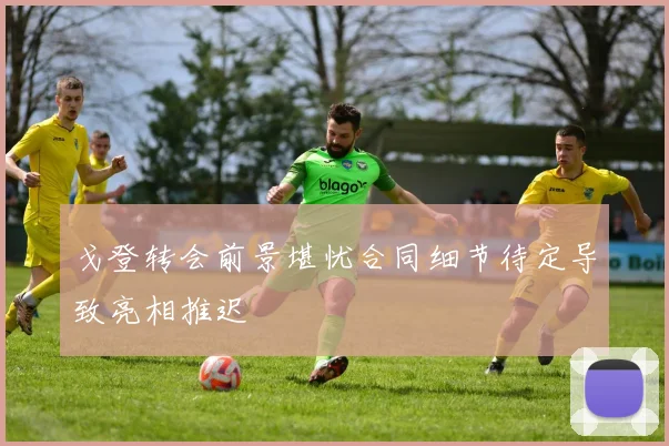 戈登转会前景堪忧合同细节待定导致亮相推迟