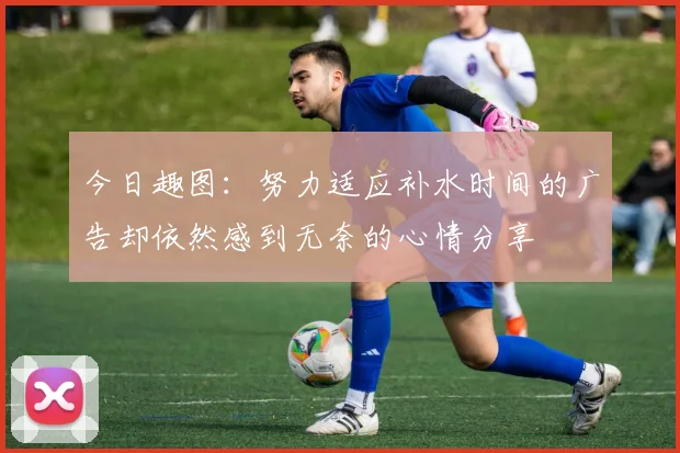 今日趣图：努力适应补水时间的广告却依然感到无奈的心情分享