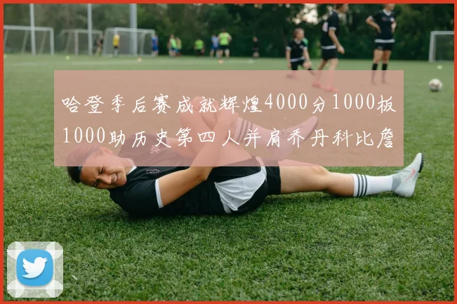 哈登季后赛成就辉煌4000分1000板1000助历史第四人并肩乔丹科比詹姆斯