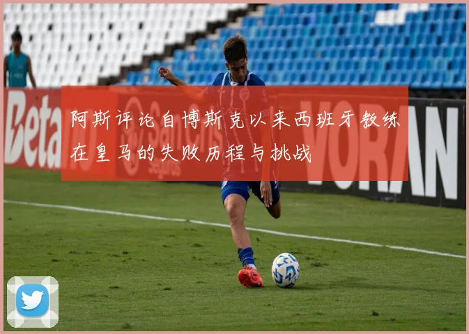阿斯评论自博斯克以来西班牙教练在皇马的失败历程与挑战