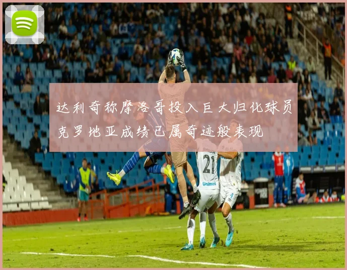 达利奇称摩洛哥投入巨大归化球员克罗地亚成绩已属奇迹般表现