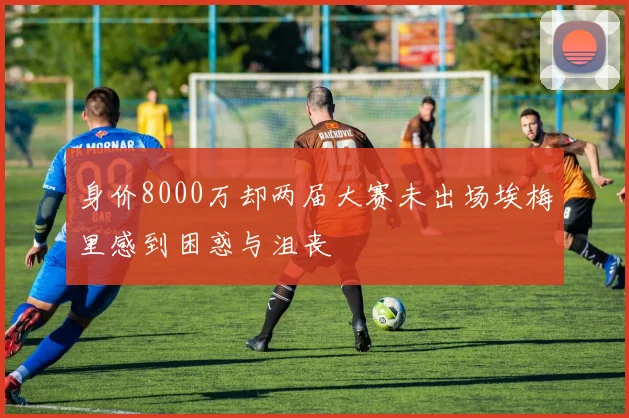 身价8000万却两届大赛未出场埃梅里感到困惑与沮丧