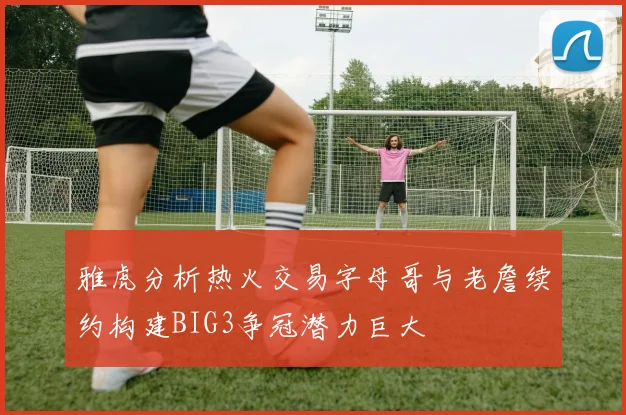 雅虎分析热火交易字母哥与老詹续约构建BIG3争冠潜力巨大