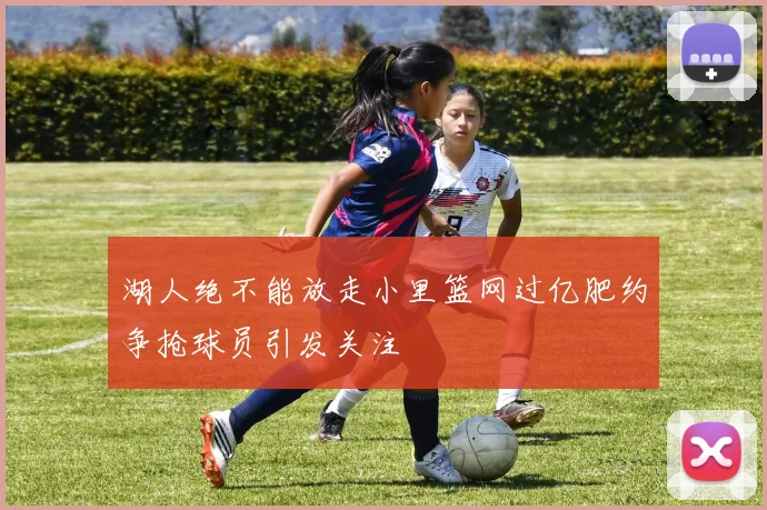 湖人绝不能放走小里篮网过亿肥约争抢球员引发关注