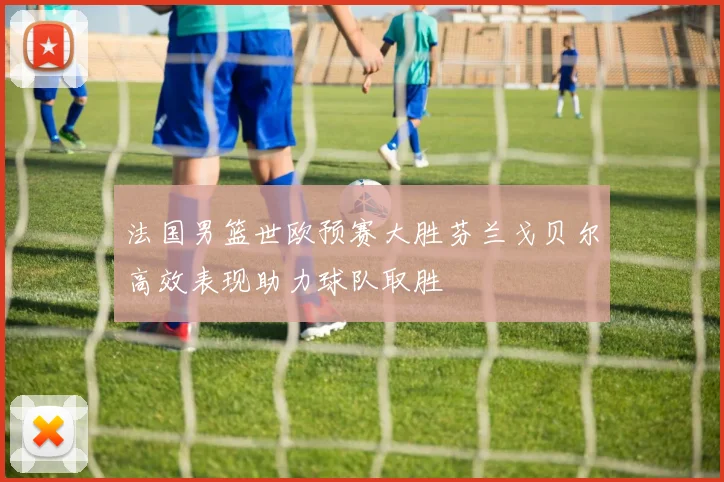 法国男篮世欧预赛大胜芬兰戈贝尔高效表现助力球队取胜