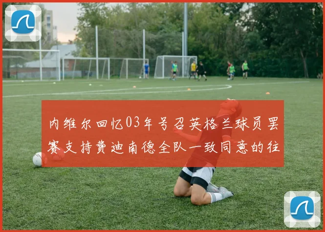 内维尔回忆03年号召英格兰球员罢赛支持费迪南德全队一致同意的往事