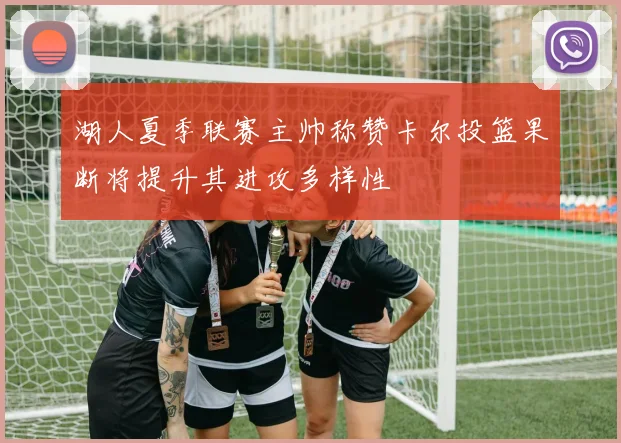 湖人夏季联赛主帅称赞卡尔投篮果断将提升其进攻多样性