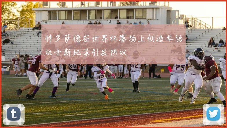 特罗萨德在世界杯赛场上创造单场机会新纪录引发热议