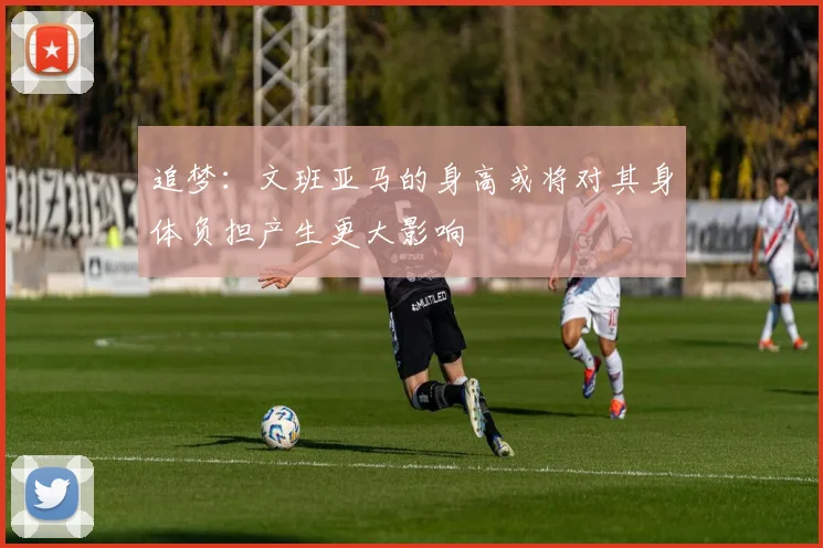 追梦：文班亚马的身高或将对其身体负担产生更大影响