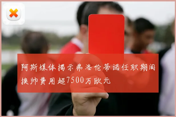 阿斯媒体揭示弗洛伦蒂诺任职期间换帅费用超7500万欧元