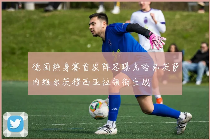 德国热身赛首发阵容曝光哈弗茨萨内维尔茨穆西亚拉领衔出战