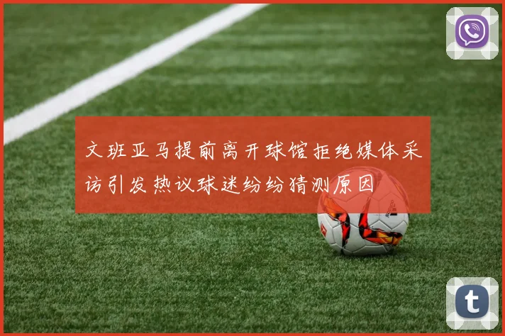 文班亚马提前离开球馆拒绝媒体采访引发热议球迷纷纷猜测原因