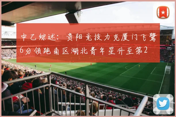 中乙综述：贵阳竞技力克厦门飞鹭6分领跑南区湖北青年星升至第2
